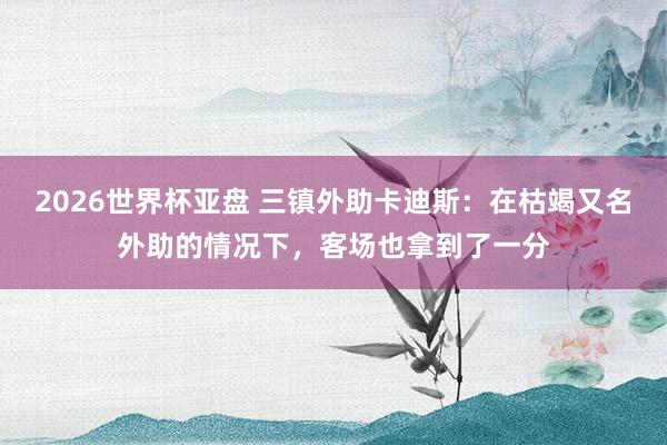2026世界杯亚盘 三镇外助卡迪斯：在枯竭又名外助的情况下，客场也拿到了一分