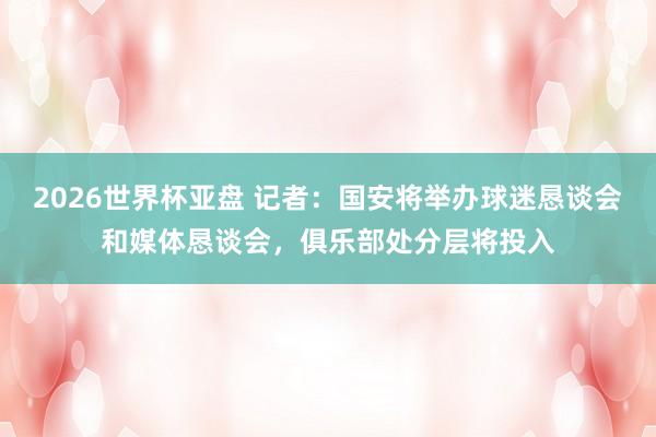 2026世界杯亚盘 记者:国安将举办球迷恳谈会和媒体恳谈会,俱乐部处分层将投入