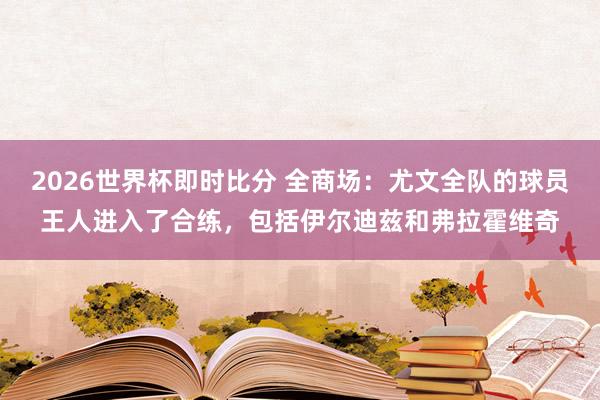 2026世界杯即时比分 全商场：尤文全队的球员王人进入了合练，包括伊尔迪兹和弗拉霍维奇