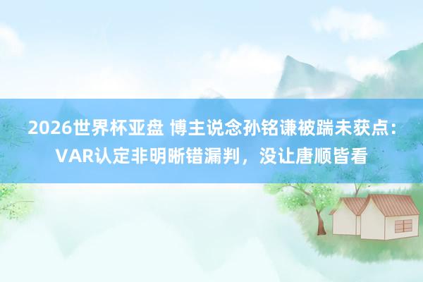 2026世界杯亚盘 博主说念孙铭谦被踹未获点:VAR认定非明晰错漏判,没让唐顺皆看