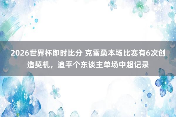 2026世界杯即时比分 克雷桑本场比赛有6次创造契机，追平个东谈主单场中超记录