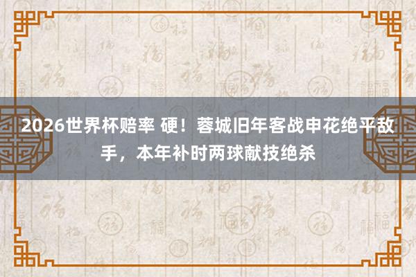 2026世界杯赔率 硬！蓉城旧年客战申花绝平敌手，本年补时两球献技绝杀