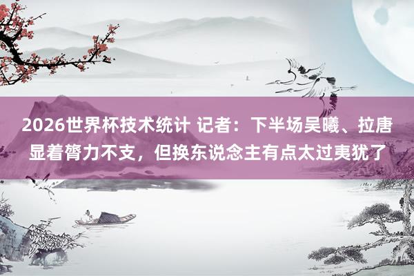 2026世界杯技术统计 记者:下半场吴曦、拉唐显着膂力不支,但换东说念主有点太过夷犹了