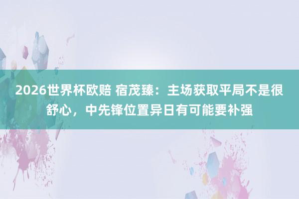 2026世界杯欧赔 宿茂臻:主场获取平局不是很舒心,中先锋位置异日有可能要补强