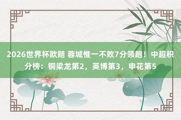 2026世界杯欧赔 蓉城惟一不败7分领跑!中超积分榜:铜梁龙第2,英博第3,申花第5