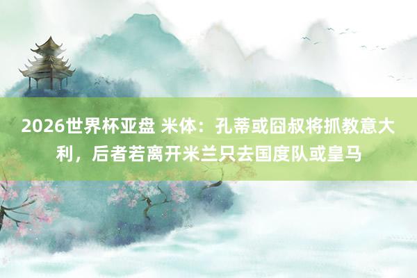 2026世界杯亚盘 米体:孔蒂或囧叔将抓教意大利,后者若离开米兰只去国度队或皇马