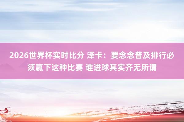 2026世界杯实时比分 泽卡:要念念普及排行必须赢下这种比赛 谁进球其实齐无所谓