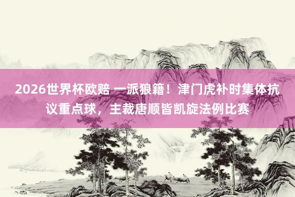 2026世界杯欧赔 一派狼籍!津门虎补时集体抗议重点球,主裁唐顺皆凯旋法例比赛