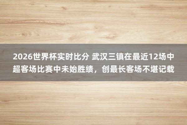 2026世界杯实时比分 武汉三镇在最近12场中超客场比赛中未始胜绩，创最长客场不堪记载