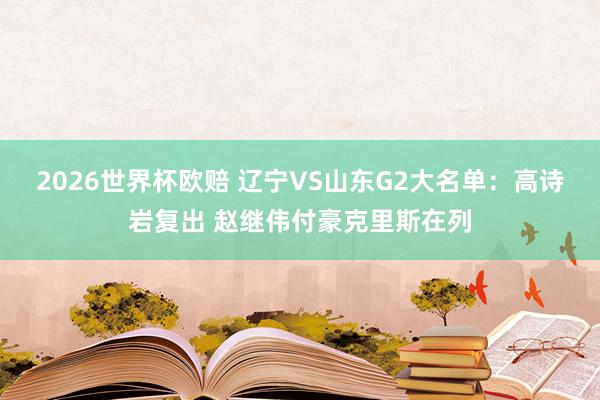 2026世界杯欧赔 辽宁VS山东G2大名单:高诗岩复出 赵继伟付豪克里斯在列