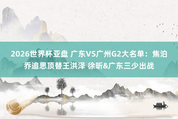 2026世界杯亚盘 广东VS广州G2大名单:焦泊乔追思顶替王洪泽 徐昕&广东三少出战