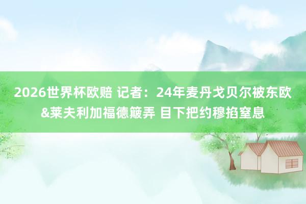 2026世界杯欧赔 记者:24年麦丹戈贝尔被东欧&莱夫利加福德簸弄 目下把约穆掐窒息