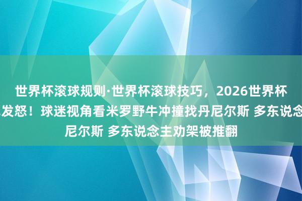 世界杯滚球规则·世界杯滚球技巧，2026世界杯文字直播 冲冠发怒！球迷视角看米罗野牛冲撞找丹尼尔斯 多东说念主劝架被推翻