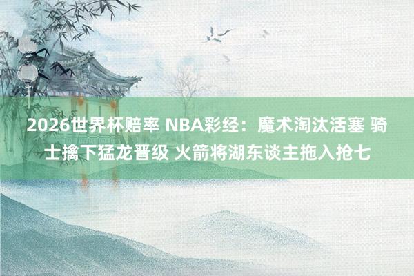2026世界杯赔率 NBA彩经:魔术淘汰活塞 骑士擒下猛龙晋级 火箭将湖东谈主拖入抢七