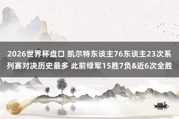 2026世界杯盘口 凯尔特东谈主76东谈主23次系列赛对决历史最多 此前绿军15胜7负&近6次全胜