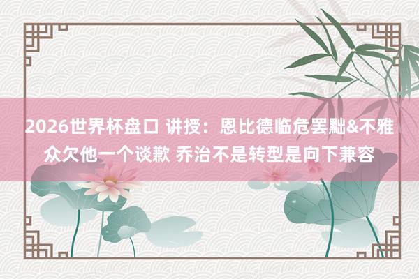 2026世界杯盘口 讲授：恩比德临危罢黜&不雅众欠他一个谈歉 乔治不是转型是向下兼容