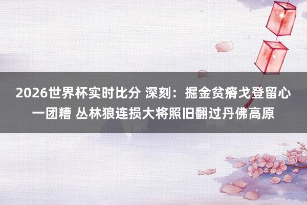 2026世界杯实时比分 深刻：掘金贫瘠戈登留心一团糟 丛林狼连损大将照旧翻过丹佛高原