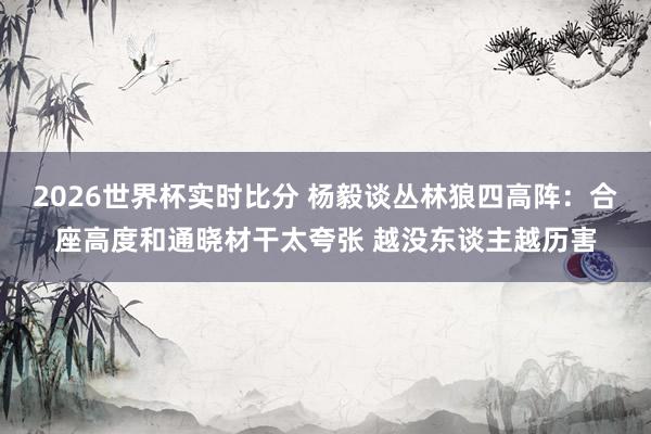 2026世界杯实时比分 杨毅谈丛林狼四高阵:合座高度和通晓材干太夸张 越没东谈主越历害