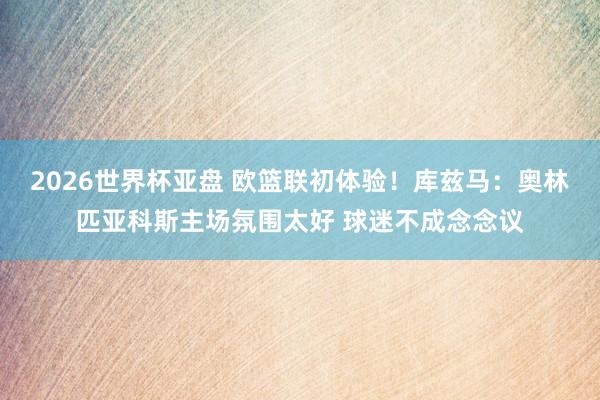 2026世界杯亚盘 欧篮联初体验!库兹马:奥林匹亚科斯主场氛围太好 球迷不成念念议