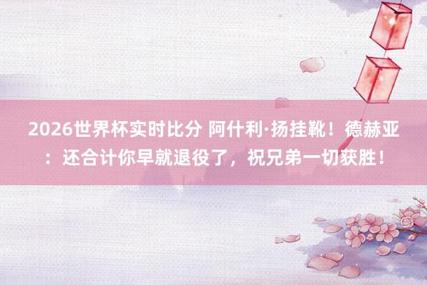 2026世界杯实时比分 阿什利·扬挂靴！德赫亚：还合计你早就退役了，祝兄弟一切获胜！