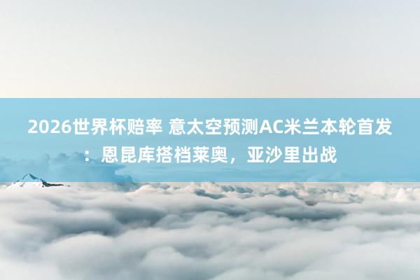 2026世界杯赔率 意太空预测AC米兰本轮首发:恩昆库搭档莱奥,亚沙里出战
