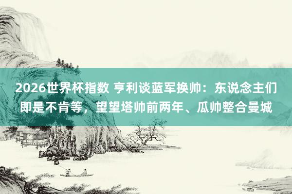 2026世界杯指数 亨利谈蓝军换帅:东说念主们即是不肯等,望望塔帅前两年、瓜帅整合曼城