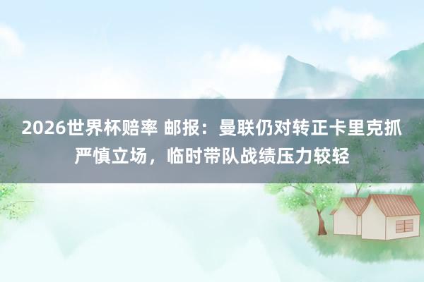 2026世界杯赔率 邮报:曼联仍对转正卡里克抓严慎立场,临时带队战绩压力较轻