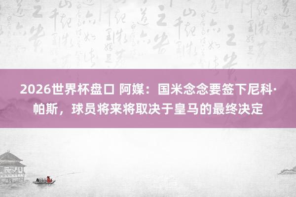 2026世界杯盘口 阿媒:国米念念要签下尼科·帕斯,球员将来将取决于皇马的最终决定