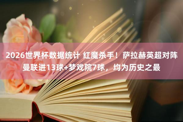 2026世界杯数据统计 红魔杀手！萨拉赫英超对阵曼联进13球+梦戏院7球，均为历史之最
