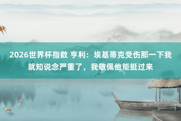 2026世界杯指数 亨利:埃基蒂克受伤那一下我就知说念严重了,我敬佩他能挺过来