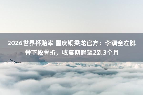2026世界杯赔率 重庆铜梁龙官方:李镇全左腓骨下段骨折,收复期瞻望2到3个月