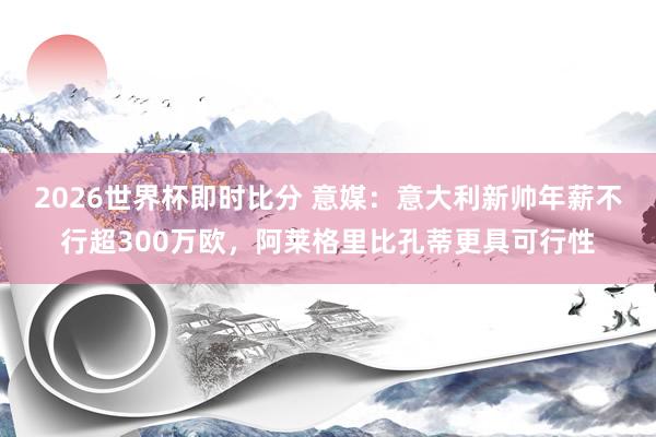 2026世界杯即时比分 意媒:意大利新帅年薪不行超300万欧,阿莱格里比孔蒂更具可行性