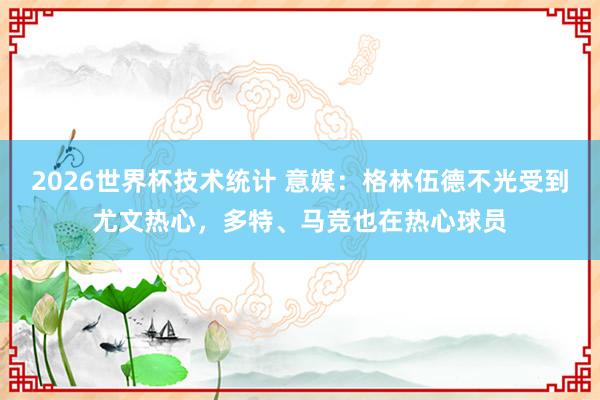 2026世界杯技术统计 意媒:格林伍德不光受到尤文热心,多特、马竞也在热心球员