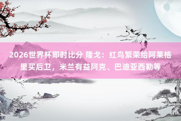 2026世界杯即时比分 隆戈:红鸟繁荣给阿莱格里买后卫,米兰有益阿克、巴迪亚西勒等