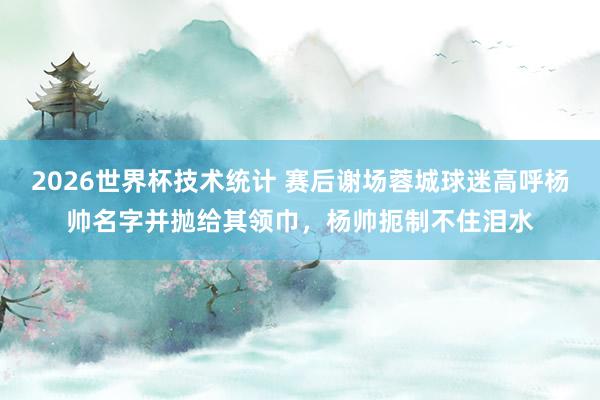 2026世界杯技术统计 赛后谢场蓉城球迷高呼杨帅名字并抛给其领巾,杨帅扼制不住泪水