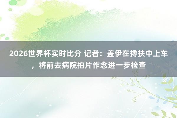 2026世界杯实时比分 记者：盖伊在搀扶中上车，将前去病院拍片作念进一步检查