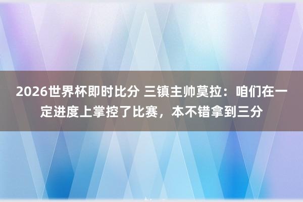 2026世界杯即时比分 三镇主帅莫拉:咱们在一定进度上掌控了比赛,本不错拿到三分