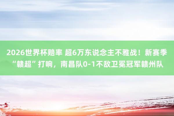 2026世界杯赔率 超6万东说念主不雅战!新赛季“赣超”打响,南昌队0-1不敌卫冕冠军赣州队