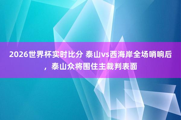 2026世界杯实时比分 泰山vs西海岸全场哨响后，泰山众将围住主裁判表面