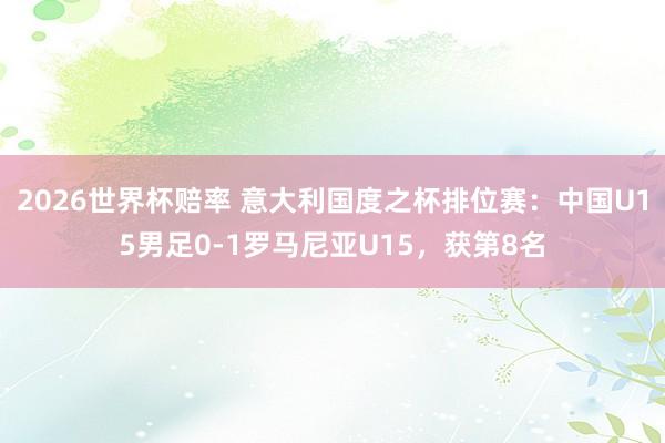 2026世界杯赔率 意大利国度之杯排位赛:中国U15男足0-1罗马尼亚U15,获第8名