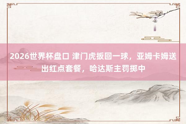 2026世界杯盘口 津门虎扳回一球，亚姆卡姆送出红点套餐，哈达斯主罚掷中