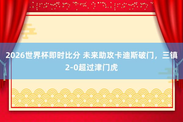 2026世界杯即时比分 未来助攻卡迪斯破门，三镇2-0超过津门虎