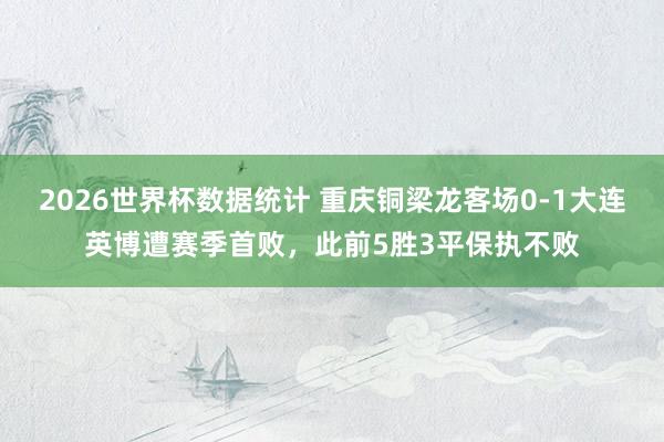 2026世界杯数据统计 重庆铜梁龙客场0-1大连英博遭赛季首败,此前5胜3平保执不败