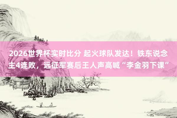 2026世界杯实时比分 起火球队发达!铁东说念主4连败,远征军赛后王人声高喊“李金羽下课”
