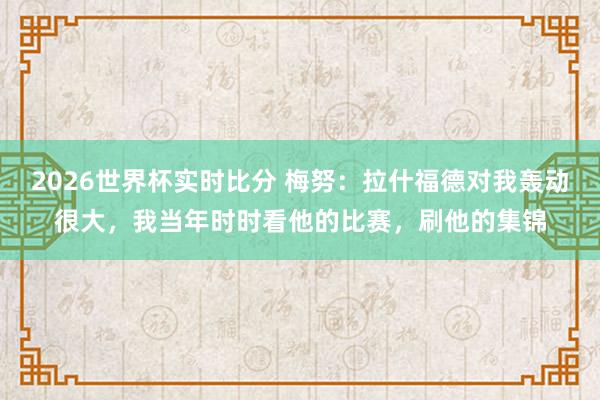 2026世界杯实时比分 梅努:拉什福德对我轰动很大,我当年时时看他的比赛,刷他的集锦