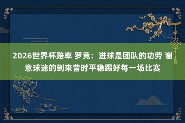 2026世界杯赔率 罗竞:进球是团队的功劳 谢意球迷的到来昔时平稳踢好每一场比赛
