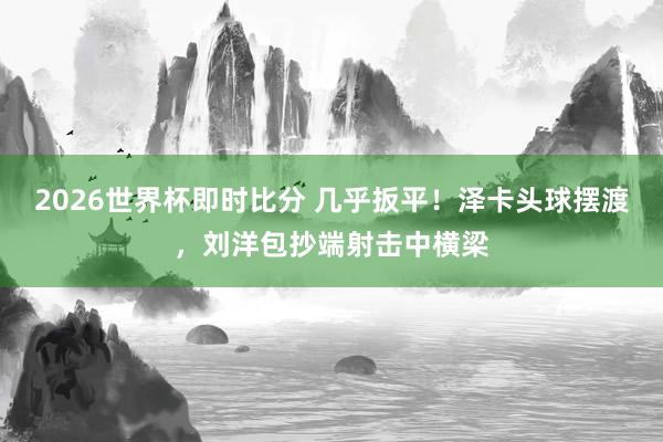 2026世界杯即时比分 几乎扳平！泽卡头球摆渡，刘洋包抄端射击中横梁