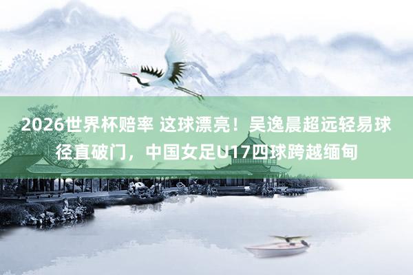 2026世界杯赔率 这球漂亮！吴逸晨超远轻易球径直破门，中国女足U17四球跨越缅甸