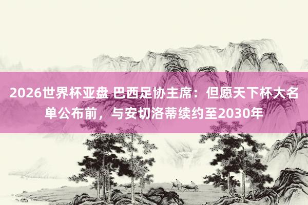 2026世界杯亚盘 巴西足协主席：但愿天下杯大名单公布前，与安切洛蒂续约至2030年