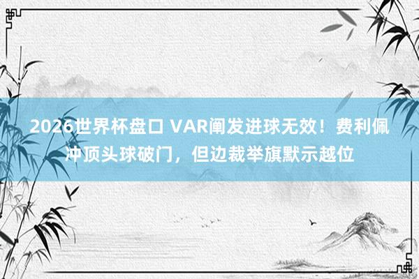 2026世界杯盘口 VAR阐发进球无效！费利佩冲顶头球破门，但边裁举旗默示越位